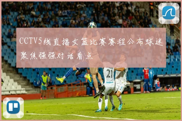 CCTV5线直播女篮比赛赛程公布球迷聚焦强强对话看点
