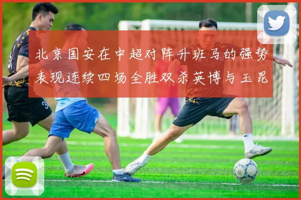 北京国安在中超对阵升班马的强势表现连续四场全胜双杀英博与玉昆
