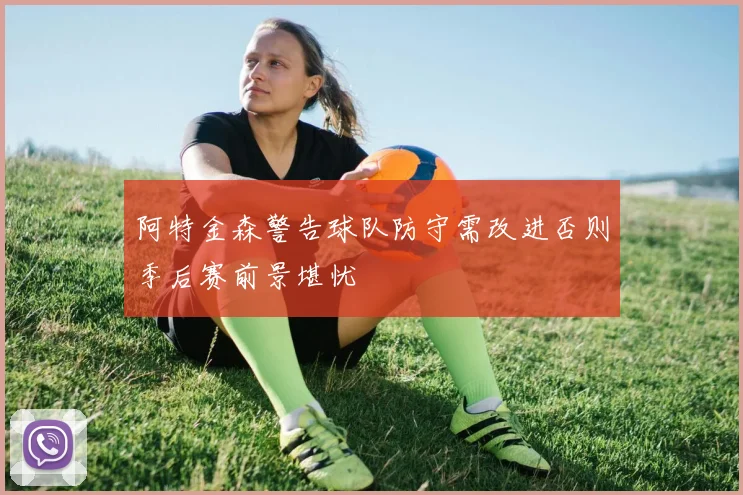 阿特金森警告球队防守需改进否则季后赛前景堪忧