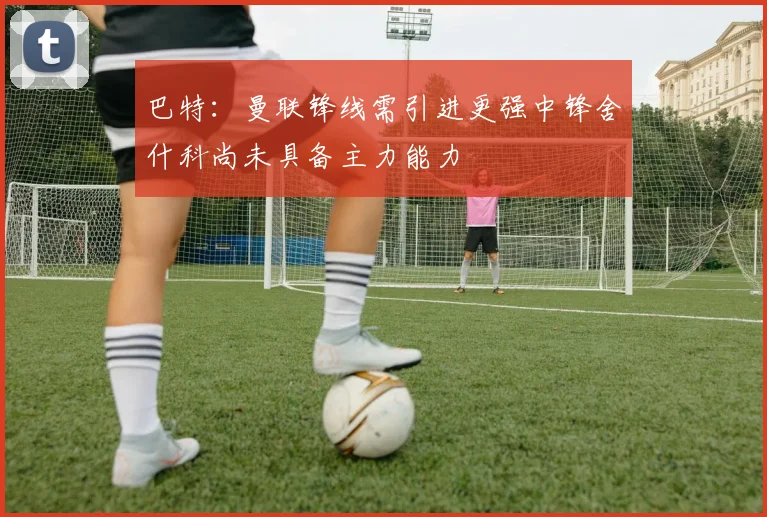 巴特：曼联锋线需引进更强中锋舍什科尚未具备主力能力