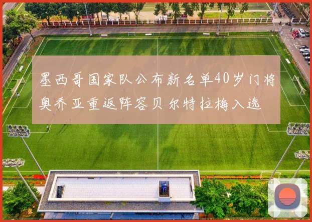墨西哥国家队公布新名单40岁门将奥乔亚重返阵容贝尔特拉梅入选