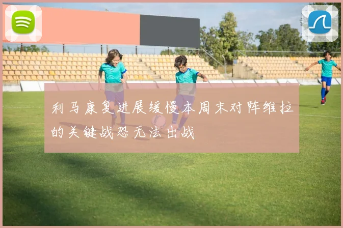 利马康复进展缓慢本周末对阵维拉的关键战恐无法出战