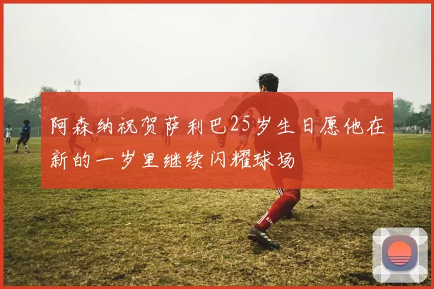 阿森纳祝贺萨利巴25岁生日愿他在新的一岁里继续闪耀球场