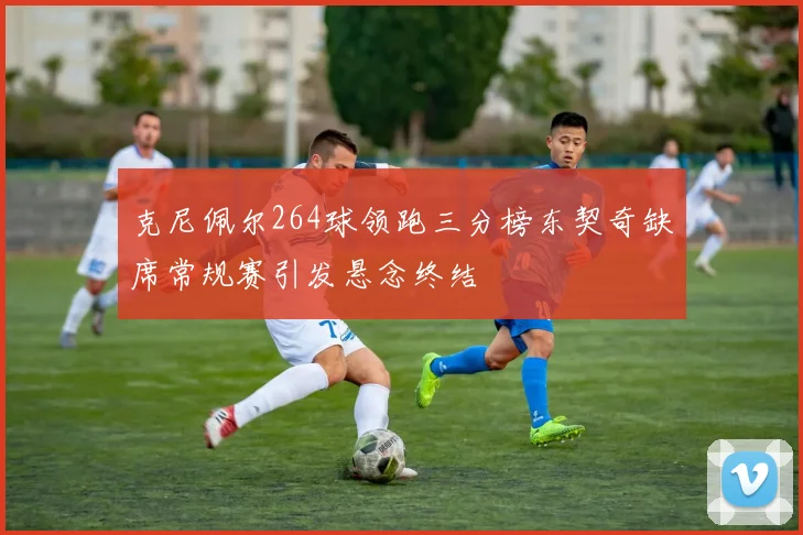 克尼佩尔264球领跑三分榜东契奇缺席常规赛引发悬念终结