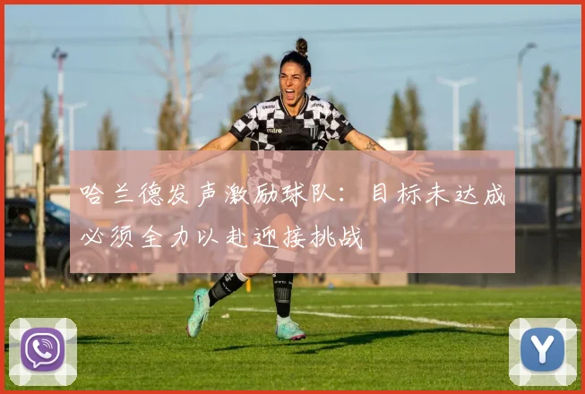 哈兰德发声激励球队：目标未达成必须全力以赴迎接挑战