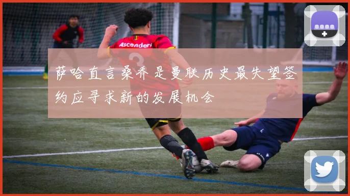 萨哈直言桑乔是曼联历史最失望签约应寻求新的发展机会