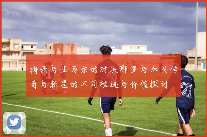 梅西与亚马尔的对决耶罗与加戈传奇与新星的不同轨迹与价值探讨