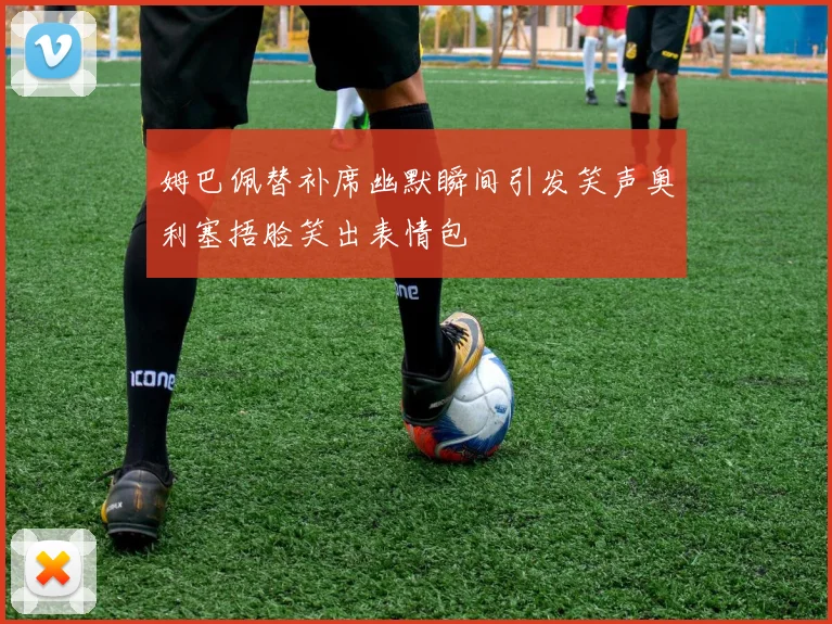 姆巴佩替补席幽默瞬间引发笑声奥利塞捂脸笑出表情包