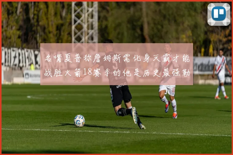 名嘴夏普称詹姆斯需化身灭霸才能战胜火箭18赛季的他是历史最强勒布朗