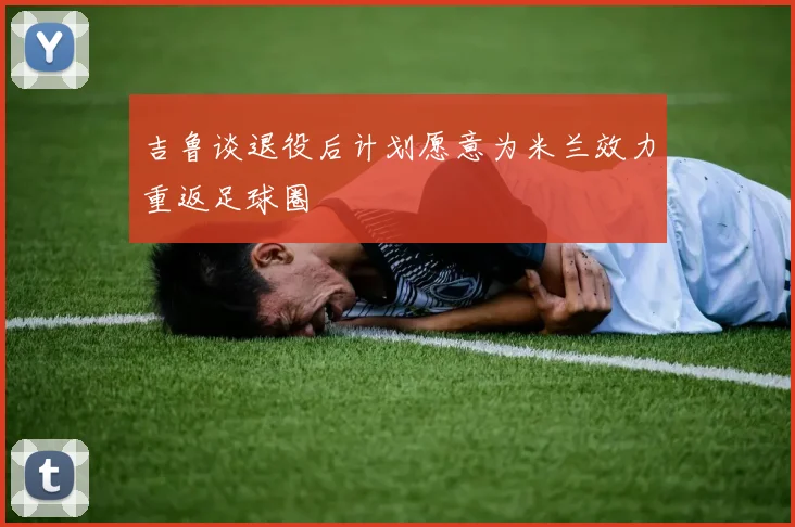 吉鲁谈退役后计划愿意为米兰效力重返足球圈