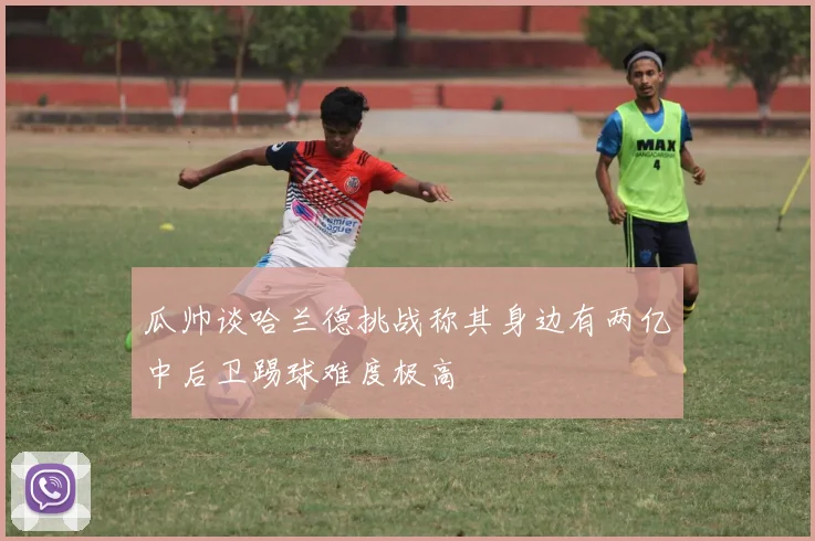 瓜帅谈哈兰德挑战称其身边有两亿中后卫踢球难度极高