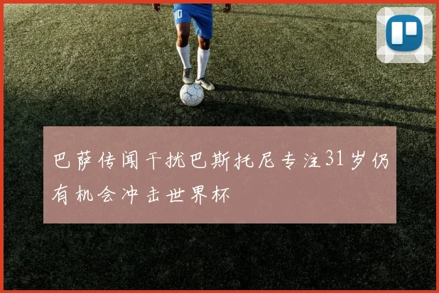 巴萨传闻干扰巴斯托尼专注31岁仍有机会冲击世界杯