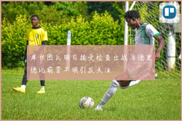 库尔图瓦明日接受检查出战马德里德比前景不明引发关注