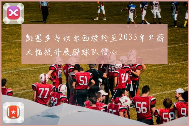 凯塞多与切尔西续约至2033年年薪大幅提升展现球队信心