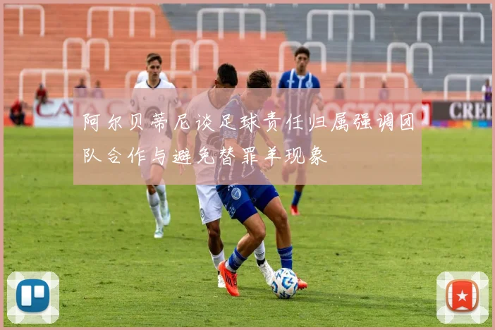 阿尔贝蒂尼谈足球责任归属强调团队合作与避免替罪羊现象