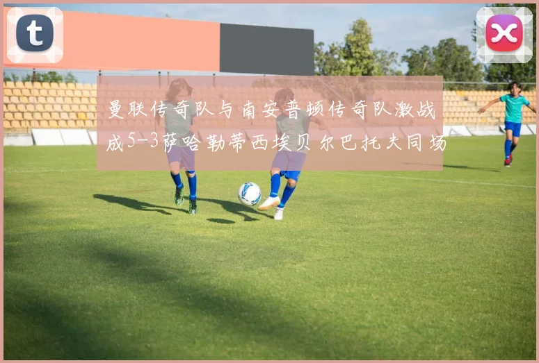 曼联传奇队与南安普顿传奇队激战成5-3萨哈勒蒂西埃贝尔巴托夫同场竞技