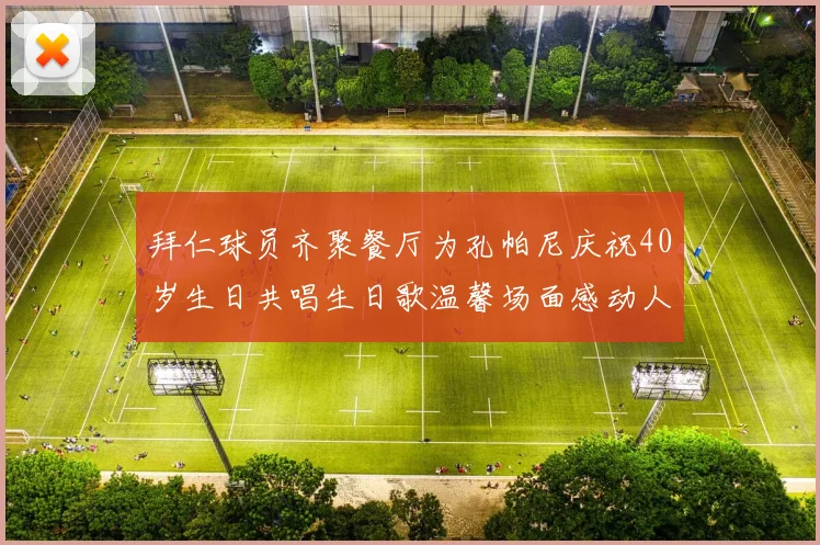 拜仁球员齐聚餐厅为孔帕尼庆祝40岁生日共唱生日歌温馨场面感动人心
