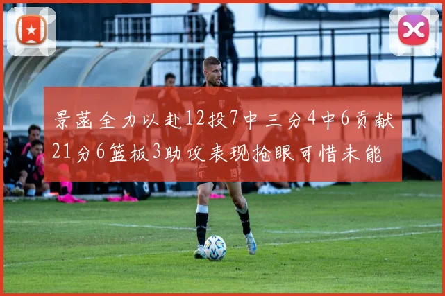 景菡全力以赴12投7中三分4中6贡献21分6篮板3助攻表现抢眼可惜未能赢得比赛