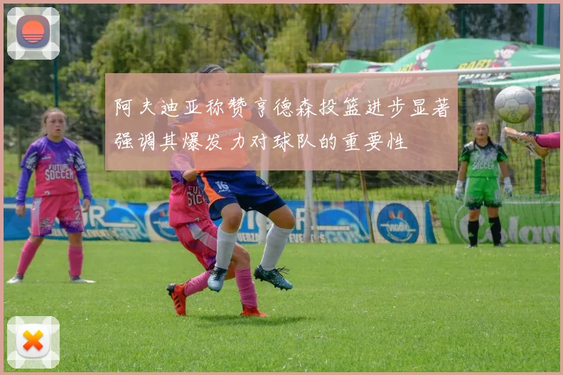 阿夫迪亚称赞亨德森投篮进步显著强调其爆发力对球队的重要性