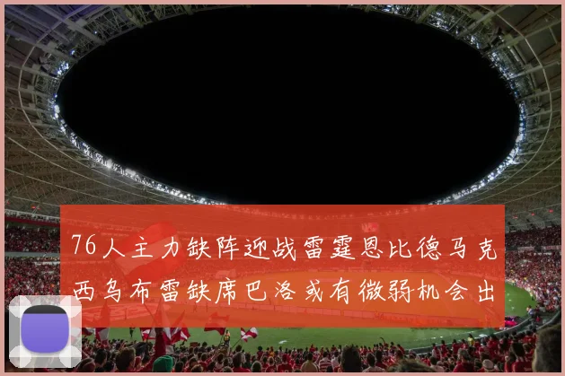 76人主力缺阵迎战雷霆恩比德马克西乌布雷缺席巴洛或有微弱机会出战