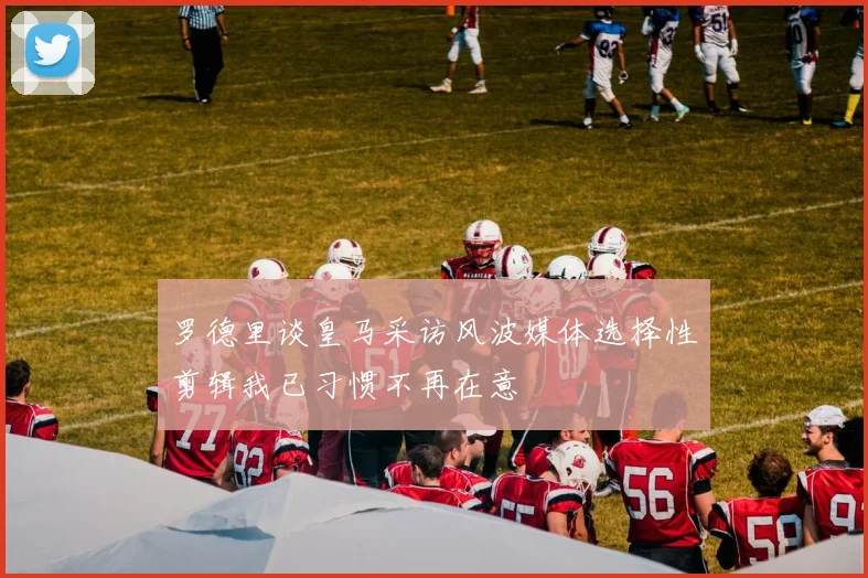 罗德里谈皇马采访风波媒体选择性剪辑我已习惯不再在意