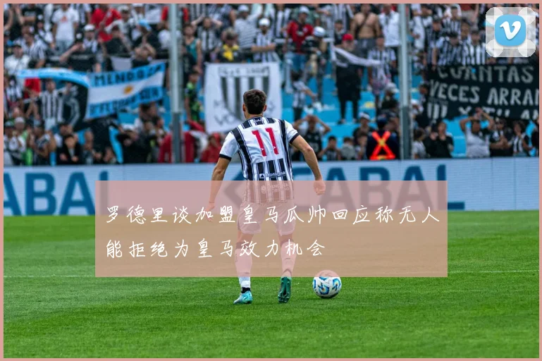 罗德里谈加盟皇马瓜帅回应称无人能拒绝为皇马效力机会