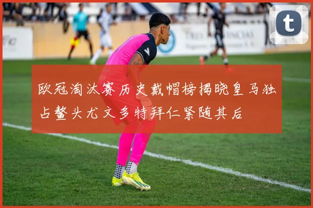 欧冠淘汰赛历史戴帽榜揭晓皇马独占鳌头尤文多特拜仁紧随其后