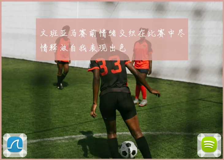 文班亚马赛前情绪交织在比赛中尽情释放自我表现出色