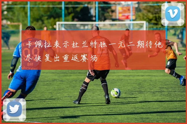 卡佩拉表示杜兰特独一无二期待他尽快复出重返赛场