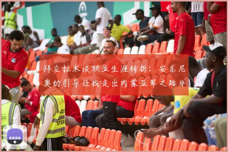 拜合拉木谈职业生涯转折：安东尼奥的引导让我走出内蒙亚军之路非偶然